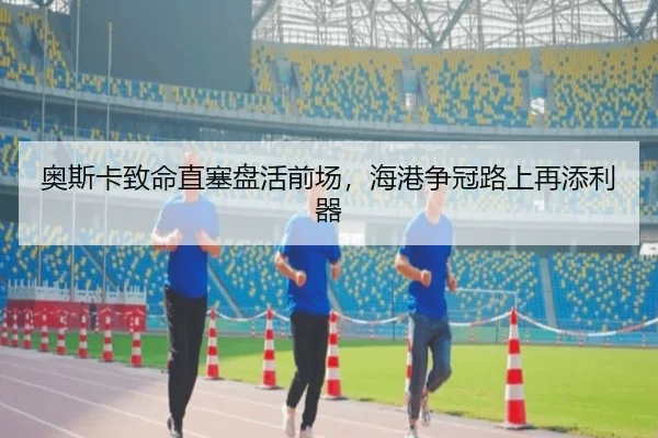 奥斯卡致命直塞盘活前场，海港争冠路上再添利器